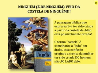 NINGUÉM (É DE NINGUÉM) VEIO DA
COSTELA DE NINGUÉM!!!
A passagem bíblica que
expressa Eva ter sido criada
a partir da costela de Adão
está possivelmente errada!
O termo "costela" é
semelhante a "lado" em
árabe, essa confusão
originou a crença da mulher
ter sido criada DO homem,
não AO LADO dele.
D
 