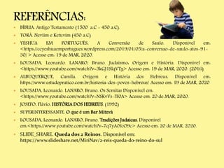  BÍBLIA. Antigo Testamento (1500 a.C - 450 a.C).
 TORÁ. Neviim e Ketuvim (450 a.C)
 YESHUA EM PORTUGUÊS. A Conversão de Saulo. Disponível em:
<https://ccyeshuaemportugues.wordpress.com/2019/01/05/a-conversao-de-saulo-atos-91-
30/ > Acesso em: 19 de MAR, 2020.
 LOUSADA, Leonardo. LANARO, Bruno. Judaísmo: Origem e História. Disponível em:
<https://www.youtube.com/watch?v=3kGJ1SlqVTg> Acesso em: 19 de MAR, 2020. (2016)
 ALBUQUERQUE, Camila. Origem e História dos Hebreus. Disponível em:
https://www.estudopratico.com.br/historia-dos-povos-hebreus/ Acesso em: 19 de MAR, 2020
 LOUSADA, Leonardo. LANARO, Bruno. Os Semitas Disponível em:
<https://www.youtube.com/watch?v=NSKvVs-lT0A> Acesso em: 20 de MAR, 2020.
 JOSEFO, Flávio. HISTÓRIA DOS HEBREUS. (1992)
 SUPERINTERESSANTE. O que é um Bar Mitzvá
 LOUSADA, Leonardo. LANARO, Bruno. Tradições Judaicas. Disponível
em:<https://www.youtube.com/watch?v=7q7yA0fcO9c> Acesso em: 20 de MAR, 2020.
 SLIDE_SHARE. Queda dos 2 Reinos. Disponível em:
https://www.slideshare.net/MiriNav/2-reis-queda-do-reino-do-sul
 