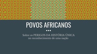 POVOS AFRICANOS
Sobre os PERIGOS DA HISTÓRIA ÚNICA
no reconhecimento de uma nação
 