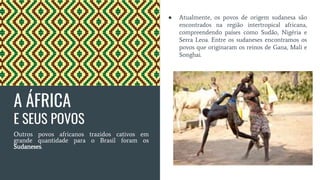 A ÁFRICA
E SEUS POVOS
Outros povos africanos trazidos cativos em
grande quantidade para o Brasil foram os
Sudaneses.
● Atualmente, os povos de origem sudanesa são
encontrados na região intertropical africana,
compreendendo países como Sudão, Nigéria e
Serra Leoa. Entre os sudaneses encontramos os
povos que originaram os reinos de Gana, Mali e
Songhai.
 