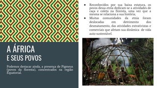 A ÁFRICA
E SEUS POVOS
Podemos destacar ainda, a presença de Pigmeus
(povos da floresta), concentrados na região
Equatorial.
● Reconhecidos por sua baixa estatura, os
povos dessa etnia dedicam-se a atividades de
caça e coleta na floresta, uma vez que a
mesma se relaciona a sua história;
● Muitas comunidades da etnia foram
deslocadas em detrimento dos
desmatamento, das atividades extrativistas e
comerciais que afetam sua dinâmica de vida
auto sustentável.
 