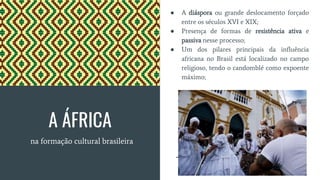 A ÁFRICA
na formação cultural brasileira
● A diáspora ou grande deslocamento forçado
entre os séculos XVI e XIX;
● Presença de formas de resistência ativa e
passiva nesse processo;
● Um dos pilares principais da influência
africana no Brasil está localizado no campo
religioso, tendo o candomblé como expoente
máximo;
 
