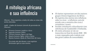 ● Os bantos representam um dos maiores
grupos étnicos linguísticos da África
● Os espíritos dos mortos tem influência
sobre os vivos - a influência varia de
acordo com a memória dos vivos (
cerimônias / rezas);
● Iorubás contribuem culturalmente com
referências do Candomblé e Umbanda;
● Os mitos africanos só vão ser
transcritos no final do século XIX - XX
e eram repassados pela tradição oral
dos griots (sábios da comunidade);
A mitologia africana
e sua influência
Olorum - Deus supremo; criador de todas as coisas não
aceita oferendas.
oxalá - criador do homens (através da permissão do
Olorum)
● Primeiro homem: madeira e ferro
● Segundo homem: Pedra.
● Terceiro homem: Água e do Fogo
● Quarto homem: Água, vinho e azeite.
● Quinto homem: Ajuda de Nanã feito de Lama.
Os orixás não são deuses, e sim espíritos
divinizado após as suas mortes;
 