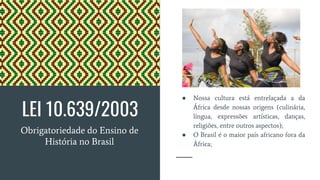 LEI 10.639/2003
Obrigatoriedade do Ensino de
História no Brasil
● Nossa cultura está entrelaçada a da
África desde nossas origens (culinária,
língua, expressões artísticas, danças,
religiões, entre outros aspectos);
● O Brasil é o maior país africano fora da
África;
 