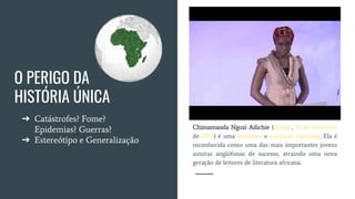 O PERIGO DA
HISTÓRIA ÚNICA
➔ Catástrofes? Fome?
Epidemias? Guerras?
➔ Estereótipo e Generalização
Chimamanda Ngozi Adichie (Enugu, 15 de setembro
de 1977) é uma feminista e escritora nigeriana. Ela é
reconhecida como uma das mais importantes jovens
autoras anglófonas de sucesso, atraindo uma nova
geração de leitores de literatura africana.
 
