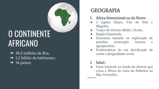 O CONTINENTE
AFRICANO
➔ 30,2 milhões de Km;
➔ 1,2 bilhão de habitantes;
➔ 54 países;
I. África Setentrional ou do Norte -
● 3 regiões (Saara, Vale do Nilo e
Magreb);
● Traços do Oriente Médio / Árabe;
● Região Islamizada;
● Economia baseada na exploração de
petróleo, mineração, turismo e
agropecuária;
● Problemáticas de má distribuição de
renda e desigualdade social;
I. Sahel -
● Faixa limítrofe na borda do deserto que
cruza a África da costa do Atlântico ao
Mar Vermelho;
GEOGRAFIA
 
