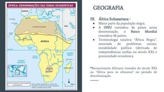 III. África Subsaariana -
● Maior parte da população negra;
● A ONU considera 46 países nessa
denominação, o Banco Mundial
considera 48 países;
● Terminologia taxativa “África Negra”,
associada de problemas sociais,
instabilidade política (derivada de
independências tardias no século XX) e
precariedade econômica.
*Renascimento Africano (meados do século XX)
ou “África para os africanos” no período de
descolonização.
GEOGRAFIA
 