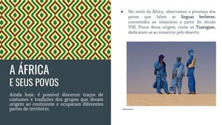 A ÁFRICA
E SEUS POVOS
Ainda hoje, é possível discernir traços de
costumes e tradições dos grupos que deram
origem ao continente e ocuparam diferentes
partes do território.
● No norte da África, observamos a presença dos
povos que falam as línguas berberes,
convertidos ao islamismo a partir do século
VIII. Povos dessa origem, como os Tuaregues,
dedicaram-se ao comércio pelo deserto.
 