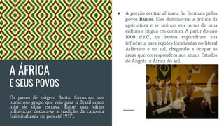 A ÁFRICA
E SEUS POVOS
Os povos de origem Banta, formaram um
numeroso grupo que veio para o Brasil como
mão de obra escrava. Entre suas várias
influências destaca-se a tradição da capoeira
(criminalizada no país até 1937).
● A porção central africana foi formada pelos
povos Bantos. Eles dominavam a prática da
agricultura e se uniram em torno de uma
cultura e língua em comum. A partir do ano
1000 d.e.C., os bantos expandiram sua
influência para regiões localizadas no litoral
Atlântico e no sul, chegando a ocupar as
áreas que correspondem aos atuais Estados
de Angola e África do Sul.
 