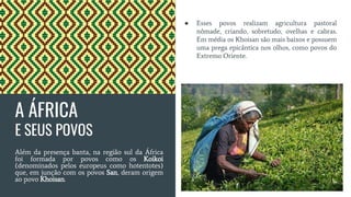 A ÁFRICA
E SEUS POVOS
Além da presença banta, na região sul da África
foi formada por povos como os Koikoi
(denominados pelos europeus como hotentotes)
que, em junção com os povos San, deram origem
ao povo Khoisan.
● Esses povos realizam agricultura pastoral
nômade, criando, sobretudo, ovelhas e cabras.
Em média os Khoisan são mais baixos e possuem
uma prega epicântica nos olhos, como povos do
Extremo Oriente.
 