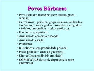 Povos Bárbaros Povos fora das fronteiras (sem cultura greco-romana). Germânicos – principal grupo (suevos, lombardos, teutônicos, francos, godos, visigodos, ostrogodos, vândalos, burgúndios, anglos, saxões...). Economia agropastoril. Ausência de comércio e moeda. Ausência de escrita. Politeístas. Inicialmente sem propriedade privada. Poder político = casta de guerreiros. Direito Consuetudinário (tradição). COMITATUS  (laços de dependência entre guerreiros). 