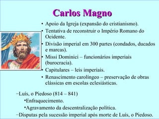 Carlos Magno Apoio da Igreja (expansão do cristianismo). Tentativa de reconstruir o Império Romano do Ocidente. Divisão imperial em 300 partes (condados, ducados e marcas). Missi Dominici – funcionários imperiais (burocracia). Capitulares – leis imperiais. Renascimento carolíngeo – preservação de obras clássicas em escolas eclesiásticas. Luís, o Piedoso (814 – 841) Enfraquecimento. Agravamento da descentralização política. Disputas pela sucessão imperial após morte de Luís, o Piedoso. 