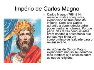 Império de Carlos Magno Carlos Magno (768 -814,  realizou muitas conquistas, expandindo as fronteiras do império. Com isso Carlos garantiu a dependência entre poder central e nobreza. Porque parte  das terras conquistadas eram doadas à aristocracia que por sua vez tinha um compromisso de lealdade para o rei-susserano. As vitórias de Carlos Magno expandiram não só seu território mas também a fé católica sobre as outras religiões. 