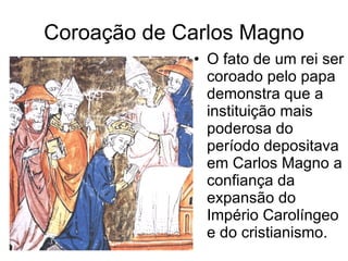 Coroação de Carlos Magno O fato de um rei ser coroado pelo papa demonstra que a instituição mais poderosa do período depositava em Carlos Magno a confiança da expansão do Império Carolíngeo e do cristianismo. 