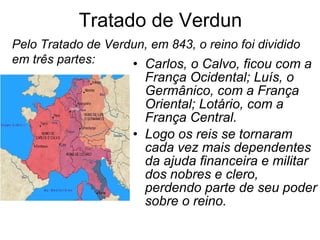 Tratado de Verdun Carlos, o Calvo, ficou com a França Ocidental; Luís, o Germânico, com a França Oriental; Lotário, com a França Central.  Logo os reis se tornaram cada vez mais dependentes da ajuda financeira e militar dos nobres e clero, perdendo parte de seu poder sobre o reino. Pelo Tratado de Verdun, em 843, o reino foi dividido em três partes: 
