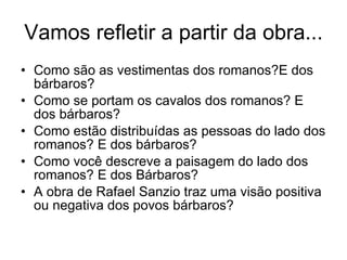 Vamos refletir a partir da obra... Como são as vestimentas dos romanos?E dos bárbaros? Como se portam os cavalos dos romanos? E dos bárbaros? Como estão distribuídas as pessoas do lado dos romanos? E dos bárbaros? Como você descreve a paisagem do lado dos romanos? E dos Bárbaros? A obra de Rafael Sanzio traz uma visão positiva ou negativa dos povos bárbaros? 