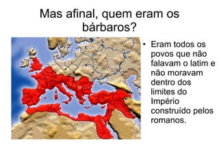 Mas afinal, quem eram os bárbaros? Eram todos os povos que não falavam o latim e não moravam dentro dos limites do Império construído pelos romanos. 