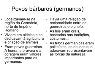 Povos bárbaros (germanos) Localizavam-se na região da Germânia, norte do Império Romano. Viviam em aldeias e se dedicavam à agricultura e criação de animais. Eram povos guerreiros. A honra, a bravura e a coragem eram valores importantes para os germanos. Havia uma relação de reciprocidade entre os guerreiros e o chefe.  As leis eram orais, baseadas nas tradições, costumes... As tribos germânicas eram politeístas, os deuses que adoravam representavam as forças da natureza. 