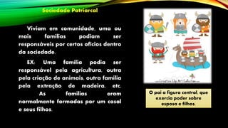 Sociedade Patriarcal
Viviam em comunidade, uma ou
mais famílias podiam ser
responsáveis por certos ofícios dentro
da sociedade.
EX: Uma família podia ser
responsável pela agricultura, outra
pela criação de animais, outra família
pela extração de madeira, etc.
As famílias eram
normalmente formadas por um casal
e seus filhos.
O pai a figura central, que
exercia poder sobre
esposa e filhos.
 