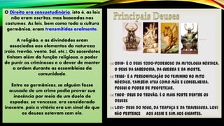 O Direito era consuetudinário, isto é, as leis
não eram escritas, mas baseadas nos
costumes. As leis, bem como toda a cultura
germânica, eram transmitidas oralmente.
A religião, e as divindades eram
associadas aos elementos da natureza
(raio, trovão, vento, Sol, etc.). Os sacerdotes
tinham além da função religiosa, o poder
de punir os criminosos e o dever de manter
a ordem durante as assembleias da
comunidade.
Entre os germânicos, se alguém fosse
acusado de um crime podia provar sua
inocência por meio de um duelo de
espadas; se vencesse, era considerado
inocente, pois a vitória era um sinal de que
os deuses estavam com ele.
 