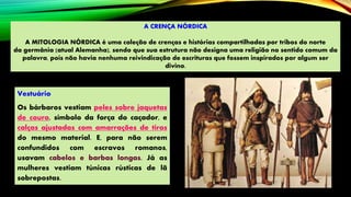 A CRENÇA NÓRDICA
A MITOLOGIA NÓRDICA é uma coleção de crenças e histórias compartilhadas por tribos do norte
da germânia (atual Alemanha), sendo que sua estrutura não designa uma religião no sentido comum da
palavra, pois não havia nenhuma reivindicação de escrituras que fossem inspirados por algum ser
divino.
Vestuário
Os bárbaros vestiam peles sobre jaquetas
de couro, símbolo da força do caçador, e
calças ajustadas com amarrações de tiras
do mesmo material. E, para não serem
confundidos com escravos romanos,
usavam cabelos e barbas longas. Já as
mulheres vestiam túnicas rústicas de lã
sobrepostas.
 