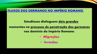 FLUXOS DOS GERMANOS NO IMPÉRIO ROMANO.
Estudiosos distinguem dois grandes
momentos no processo de penetração dos germanos
nos domínio do Império Romano:
• Migrações
• Invasões.
 