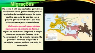 Do século II e III as populações germânicas
deslocaram-se em grande escala para os
territórios do Império Romano de forma
pacífica, por meio de acordos com o
próprio governo de Roma – que lhes
reservou terras para se estabelecer.
Muitos dos guerreiros germânicos
ingressaram no exército de Roma, e
alguns de seus chefes chegaram a atingir
postos de comando. Ocorreu certa
“germanização” do exército romano. Os
germanos foram se integrando à
sociedade romana também por meio do
casamento.
 