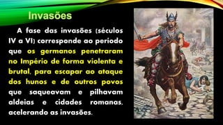 A fase das invasões (séculos
IV a VI) corresponde ao período
que os germanos penetraram
no Império de forma violenta e
brutal, para escapar ao ataque
dos hunos e de outros povos
que saqueavam e pilhavam
aldeias e cidades romanas,
acelerando as invasões.
 