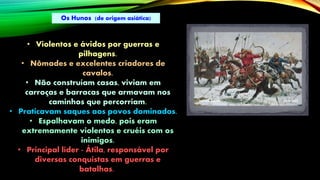 • Violentos e ávidos por guerras e
pilhagens.
• Nômades e excelentes criadores de
cavalos.
• Não construíam casas, viviam em
carroças e barracas que armavam nos
caminhos que percorriam.
• Praticavam saques aos povos dominados.
• Espalhavam o medo, pois eram
extremamente violentos e cruéis com os
inimigos.
• Principal líder - Átila, responsável por
diversas conquistas em guerras e
batalhas.
Os Hunos (de origem asiática)
 