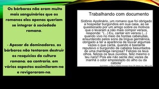 - Os bárbaros não eram muito
mais sanguinários que os
romanos eles apenas queriam
se integrar à sociedade
romana.
- Apesar de dominadores, os
bárbaros não tentaram destruir
os resquícios da cultura
romana; ao contrario, em
vários aspectos assimilaram-na
e revigoraram-na.
 