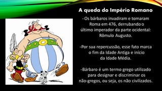 A queda do Império Romano
-Os bárbaros invadiram e tomaram
Roma em 476, derrubando o
último imperador da parte ocidental:
Rômulo Augusto.
-Por sua repercussão, esse fato marca
o fim da Idade Antiga e início
da Idade Média.
-Bárbaro é um termo grego utilizado
para designar e discriminar os
não-gregos, ou seja, os não civilizados.
 