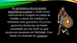 Os germânicos davam grande
importância à guerra e, sendo assim,
valorizavam a coragem no campo de
batalha, a morte em combate e a
fidelidade entre guerreiros. Os jovens
guerreiros formavam um bando
comandado por um chefe ao qual
prestavam juramento de fidelidade. Esse
bando era chamado de comitatus.
 