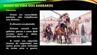 MODO DE VIDA DOS BÁRBAROS
Economia
Viviam em comunidade,
portanto, não trabalhavam
com dinheiro;
O alimento era plantado;
Criavam animais como
galinhas, porcos e vacas que
serviam para o abate,
confecção das roupas;
O metal era adquirido
através de negociação com
outros povos para confecção
de armas para a guerra.
 