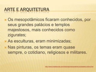 ARTE E ARQUITETURA
 Os mesopotâmicos ficaram conhecidos, por
seus grandes palácios e templos
majestosos, mais conhecidos como
zigurates;
 As esculturas, eram minimizadas;
 Nas pinturas, os temas eram quase
sempre, o cotidiano, religiosos e militares.
http://www.brasilescola.com/historiag/mesopotamia-sociedade-cultura.htm
 
