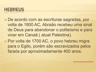 HEBREUS
 De acordo com as escrituras sagradas, por
volta de 1800 AC, Abraão recebeu uma sinal
de Deus para abandonar o politeísmo e para
viver em Canaã ( atual Palestina).
 Por volta de 1700 AC, o povo hebreu migra
para o Egito, porém são escravizados pelos
faraós por aproximadamente 400 anos.
 http://www.suapesquisa.com/hebreus/
 