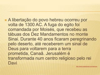  A libertação do povo hebreu ocorreu por
volta de 1300 AC. A fuga do egito foi
comandada por Moisés, que recebeu as
tábuas dos Dez Mandamentos no monte
Sinai. Durante 40 anos ficaram peregrinando
pelo deserto, até receberem um sinal de
Deus para voltarem para a terra
prometida, Canaã. Jerusalém é
transformada num centro religioso pelo rei
Davi.
 http://www.suapesquisa.com/hebreus/
 