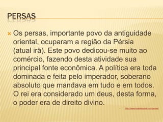 PERSAS
 Os persas, importante povo da antiguidade
oriental, ocuparam a região da Pérsia
(atual irã). Este povo dedicou-se muito ao
comércio, fazendo desta atividade sua
principal fonte econômica. A política era toda
dominada e feita pelo imperador, soberano
absoluto que mandava em tudo e em todos.
O rei era considerado um deus, desta forma,
o poder era de direito divino.
 http://www.suapesquisa.com/persas/
 