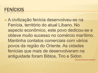 FENÍCIOS
 A civilização fenícia desenvolveu-se na
Fenícia, território do atual Líbano. No
aspecto econômico, este povo dedicou-se e
obteve muito sucesso no comércio marítimo.
Mantinha contatos comerciais com vários
povos da região do Oriente. As cidades
fenícias que mais de desenvolveram na
antiguidade foram Biblos, Tiro e Sidon.
 http://www.suapesquisa.com/fenicios/
 