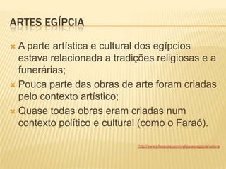 ARTES EGÍPCIA
 A parte artística e cultural dos egípcios
estava relacionada a tradições religiosas e a
funerárias;
 Pouca parte das obras de arte foram criadas
pelo contexto artístico;
 Quase todas obras eram criadas num
contexto político e cultural (como o Faraó).
http://www.infoescola.com/civilizacao-egipcia/cultura/
 