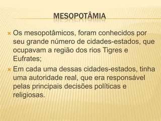 MESOPOTÂMIA
 Os mesopotâmicos, foram conhecidos por
seu grande número de cidades-estados, que
ocupavam a região dos rios Tigres e
Eufrates;
 Em cada uma dessas cidades-estados, tinha
uma autoridade real, que era responsável
pelas principais decisões políticas e
religiosas.
 