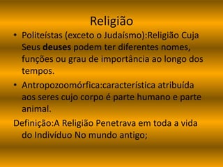 Religião 
• Politeístas (exceto o Judaísmo):Religião Cuja 
Seus deuses podem ter diferentes nomes, 
funções ou grau de importância ao longo dos 
tempos. 
• Antropozoomórfica:característica atribuída 
aos seres cujo corpo é parte humano e parte 
animal. 
Definição:A Religião Penetrava em toda a vida 
do Indivíduo No mundo antigo; 
 