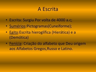 A Escrita 
• Escrita: Surgiu Por volta de 4000 a.c; 
• Sumérios:Pictogramas(Cuneiforme); 
• Egito:Escrita hieroglífica (Hierática) e a 
(Demótica) 
• Fenícia: Criação do alfabeto que Deu origem 
aos Alfabetos Gregos,Russo e Latino. 
 