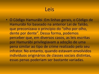 Leis 
• O Código Hamurábi :Em linhas gerais, o Código de 
Hamurábi foi baseado na anterior Lei de Talião, 
que preconizava o princípio do “olho por olho, 
dente por dente”. Dessa forma, podemos 
perceber que, em diversos casos, as leis escritas 
por Hamurábi privilegiavam a adoção de uma 
pena similar ao tipo de crime realizado pelo seu 
infrator. No entanto, quando estavam envolvidos 
indivíduos originários de classes sociais distintas, 
essas penas poderiam ser bastante variadas. 
 
