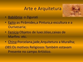 Arte e Arquitetura 
• Babilônia: o Zigurati 
• Egito:as Pirâmides,a Pintura,a escultura e a 
Ourivesaria; 
• Fenícia:Objetos de luxo:Jóias,caixas de 
Marfins etc. 
• China:Porcelana,jade,Arquitetura a Muralha; 
OBS:Os motivos Religiosos Também estavam 
Presente no campo Artístico. 
