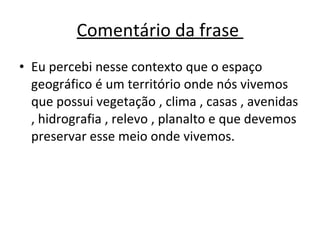 Comentário da frase  Eu percebi nesse contexto que o espaço geográfico é um território onde nós vivemos que possui vegetação , clima , casas , avenidas , hidrografia , relevo , planalto e que devemos preservar esse meio onde vivemos. 