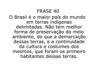 FRASE 40  O Brasil é o maior país do mundo em terras indígenas delimitadas. Não tem melhor forma de preservação do meio ambiente, do que a demarcação dessas terras, e a continuidade da cultura e costumes dos mesmos, que foram os primeiro habitantes dessas terras. 