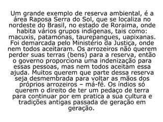 Um grande exemplo de reserva ambiental, é a área Raposa Serra do Sol, que se localiza no nordeste do Brasil, no estado de Roraima, onde habita vários grupos indígenas, tais como: macuxis, patamonas, taurepangues, uapixanas. Foi demarcada pelo Ministério da Justiça, onde nem todos aceitaram. Os arrozeiros não querem perder suas terras (bens) para a reserva, então o governo proporciona uma indenização para essas pessoas, mas nem todos aceitam essa ajuda. Muitos querem que parte dessa reserva seja desmembrada para voltar as mãos dos próprios arrozeiros – má-fé. Os índios só querem o direito de ter um pedaço de terra para continuar por em pratica a sua cultura e tradições antigas passada de geração em geração .   
