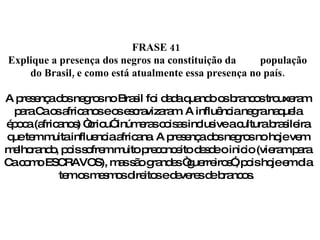 FRASE 41  Explique a presença dos negros na constituição da  população do Brasil, e como está atualmente essa presença no país. A presença dos negros no Brasil foi dada quando os brancos trouxeram para Ca os africanos e os escravizaram. A influência negra naquela época (africanos) “criou” inúmeras coisas inclusive a cultura brasileira que tem muita influencia africana. A presença dos negros no hoje vem melhorando, pois sofrem muito preconceito desde o inicio (vieram para Ca como ESCRAVOS), mas são grandes “guerreiros”, pois hoje em dia tem os mesmos direitos e deveres de brancos.  