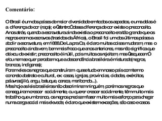 Comentário: O Brasil é um dos países de maior diversidade em todos os aspectos, e uma delas é a  diferença de cor (raça); e “dentro” dessa diferença de cor existe o preconceito. Anos atrás, quando a escravatura ainda existia o preconceito era tão grande que os negros eram os escravos (trazidos da África), o Brasil foi um dos últimos países a abolir a escravatura, em 1888.De La pra Ca, é claro muitas coisas mudaram, mas  o preconceito ainda vem, bem mais fraco que anos anteriores, mas não significa que deixou de existir; preconceito é inútil, pois muitos os rejeitam, mas “esquecem”  e/ou nem se quer percebem que a descendência brasileira é misturada(negros, brancos, indígenas); Foram eles os negros que construíram  quase tudo em nosso país com termo concreto abstrato e cultural, ex: casas, igrejas, províncias, cidades, exércitos, palavras(jiló, angu, batuque, careca, maribondo...).  Mas hoje as leis brasileiras não descriminam ninguém, porém os negros que conseguiram crescer  socialmente, ou querer crescer socialmente, têm muito mais trabalho que um branco, os negros precisam fazer muito mais esforço para chegar numa carga social mais elevada; é claro que existem exceções, são caso e casos. 