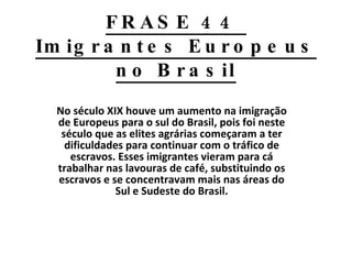 FRASE 44  Imigrantes Europeus no Brasil No século XIX houve um aumento na imigração de Europeus para o sul do Brasil, pois foi neste século que as elites agrárias começaram a ter dificuldades para continuar com o tráfico de escravos. Esses imigrantes vieram para cá trabalhar nas lavouras de café, substituindo os escravos e se concentravam mais nas áreas do Sul e Sudeste do Brasil. 